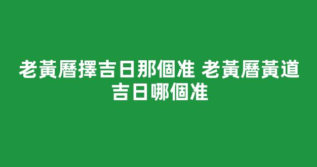 老黃曆擇吉日那個准 老黃曆黃道吉日哪個准